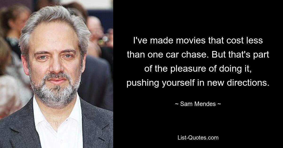 I've made movies that cost less than one car chase. But that's part of the pleasure of doing it, pushing yourself in new directions. — © Sam Mendes