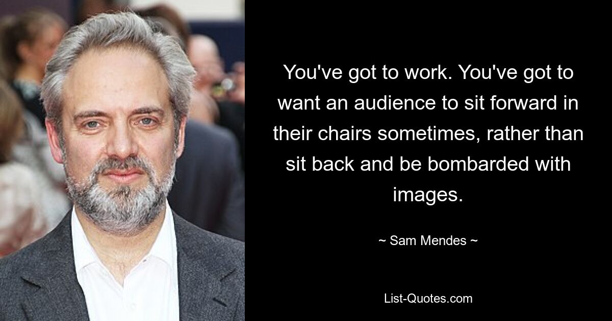 You've got to work. You've got to want an audience to sit forward in their chairs sometimes, rather than sit back and be bombarded with images. — © Sam Mendes