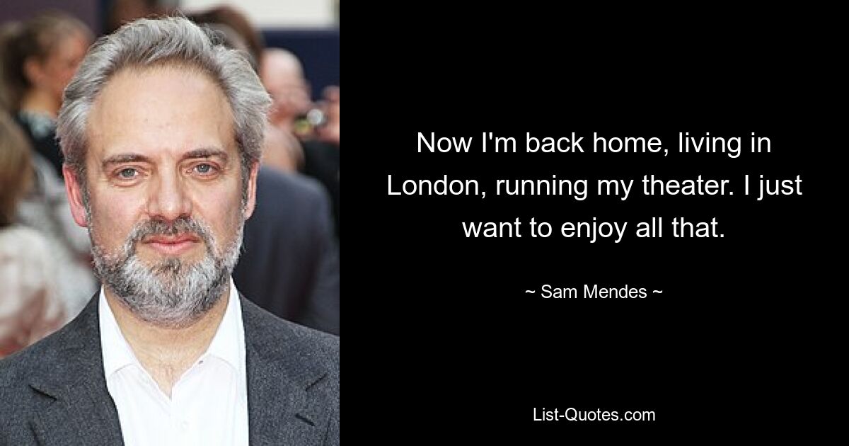 Now I'm back home, living in London, running my theater. I just want to enjoy all that. — © Sam Mendes