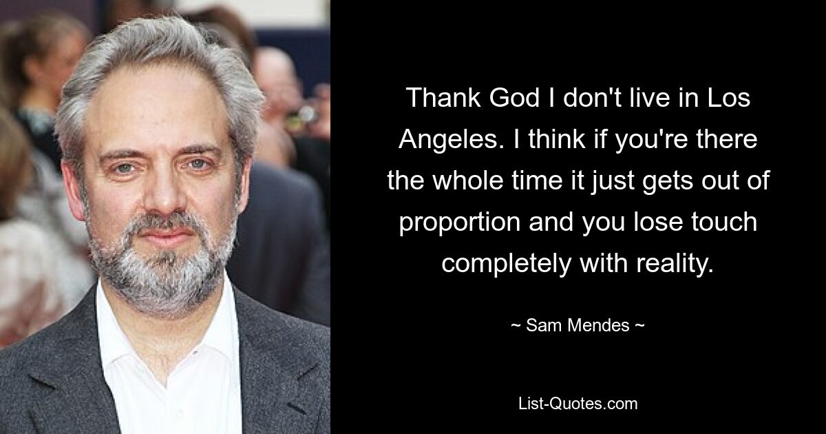 Thank God I don't live in Los Angeles. I think if you're there the whole time it just gets out of proportion and you lose touch completely with reality. — © Sam Mendes