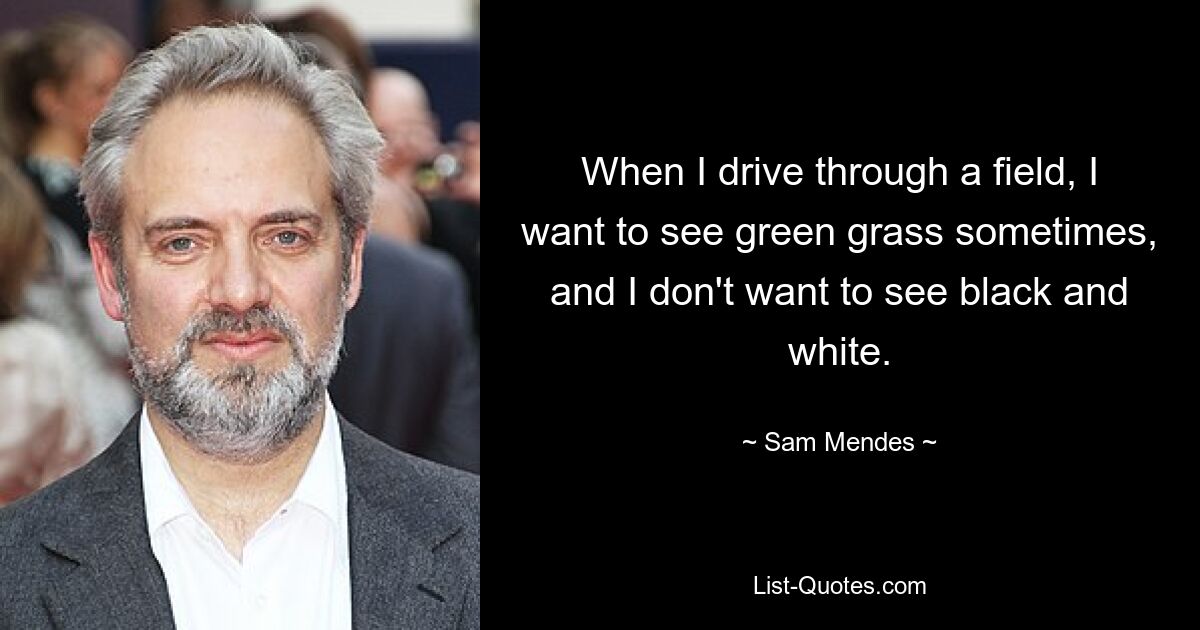 When I drive through a field, I want to see green grass sometimes, and I don't want to see black and white. — © Sam Mendes