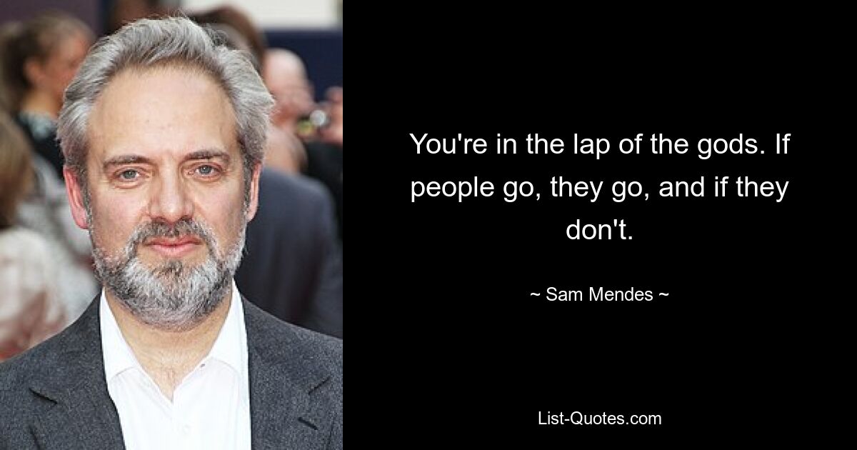 You're in the lap of the gods. If people go, they go, and if they don't. — © Sam Mendes