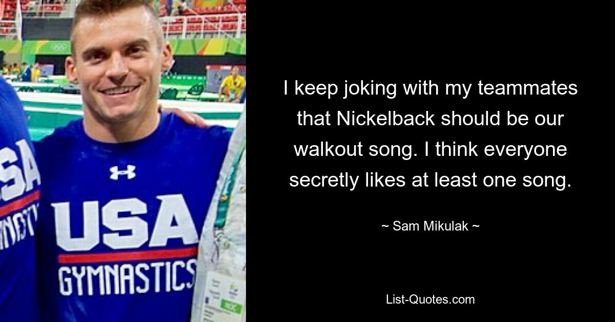 I keep joking with my teammates that Nickelback should be our walkout song. I think everyone secretly likes at least one song. — © Sam Mikulak