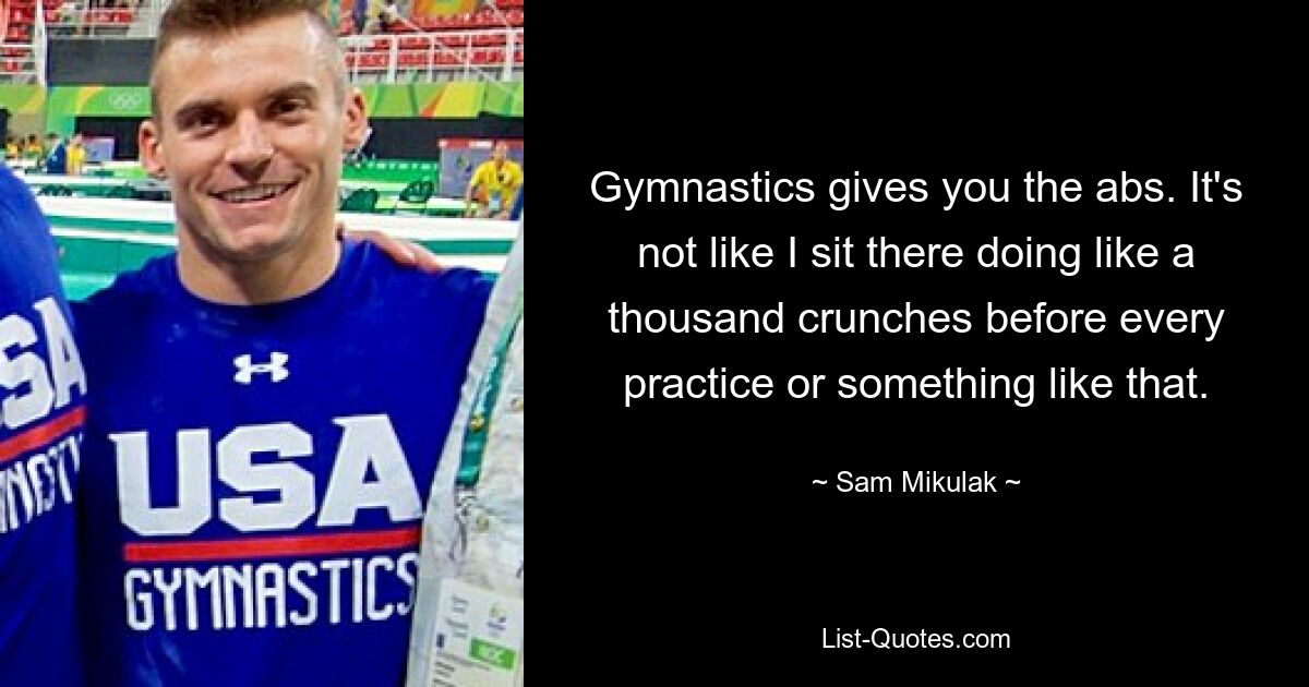 Gymnastics gives you the abs. It's not like I sit there doing like a thousand crunches before every practice or something like that. — © Sam Mikulak