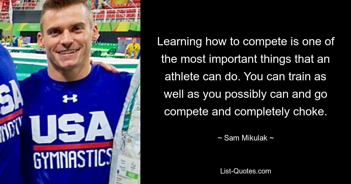 Learning how to compete is one of the most important things that an athlete can do. You can train as well as you possibly can and go compete and completely choke. — © Sam Mikulak