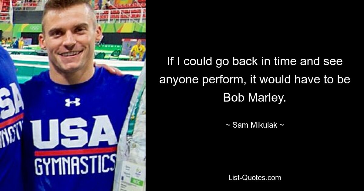 If I could go back in time and see anyone perform, it would have to be Bob Marley. — © Sam Mikulak