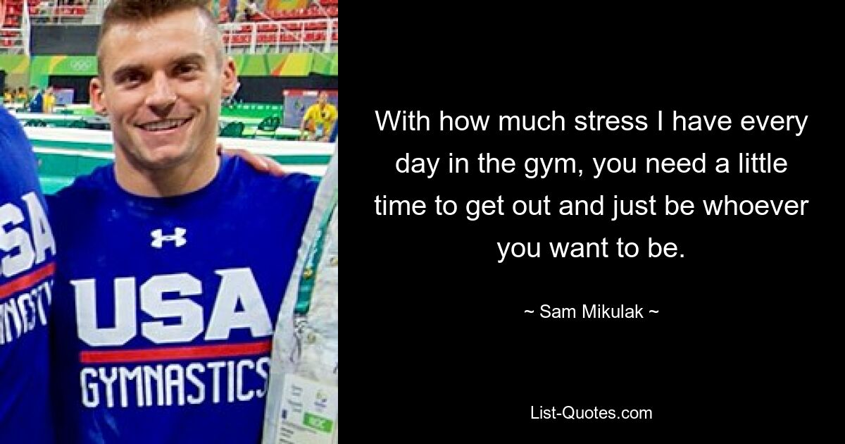 With how much stress I have every day in the gym, you need a little time to get out and just be whoever you want to be. — © Sam Mikulak