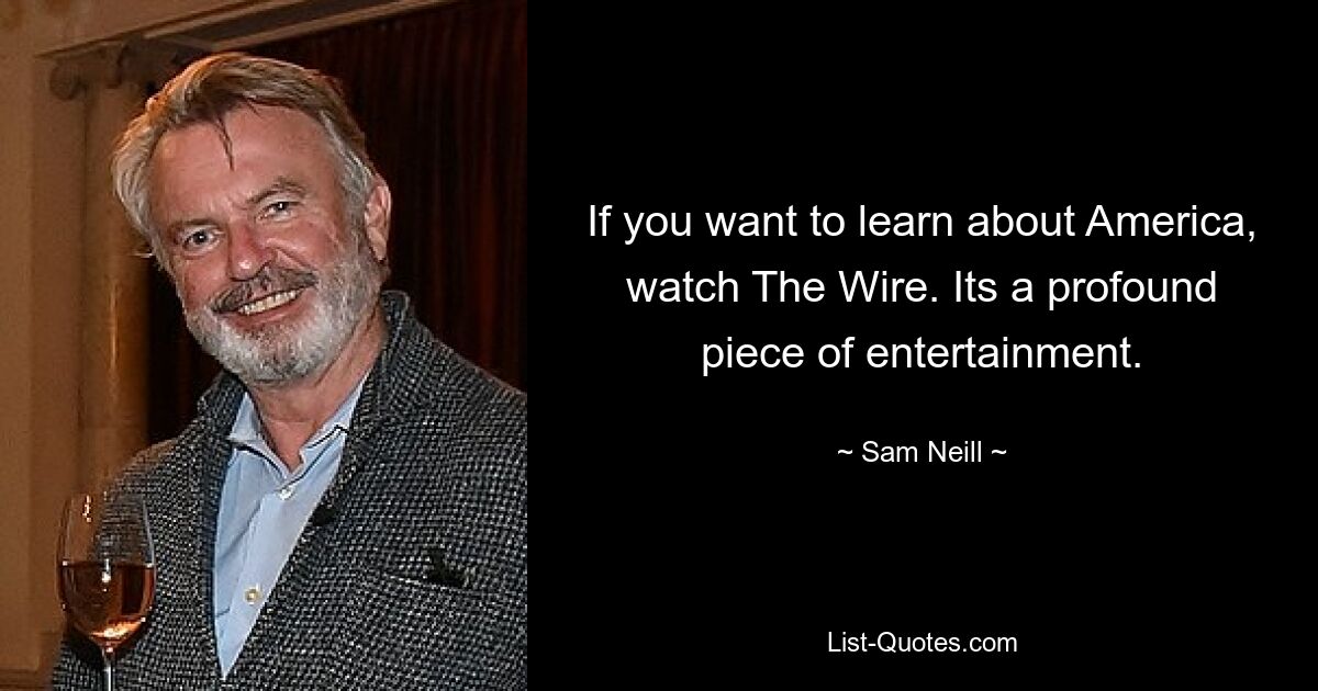 If you want to learn about America, watch The Wire. Its a profound piece of entertainment. — © Sam Neill