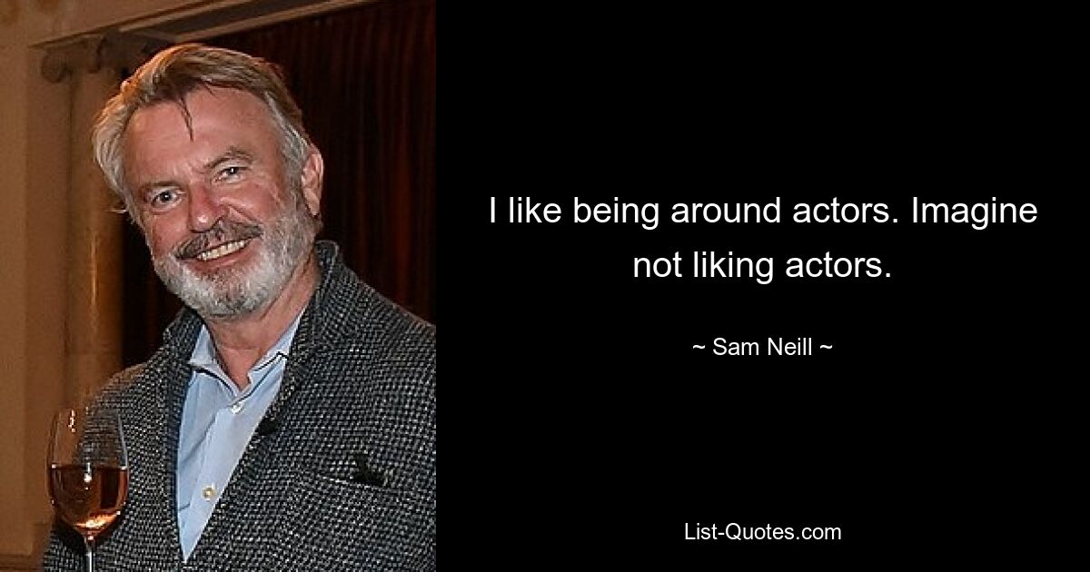 I like being around actors. Imagine not liking actors. — © Sam Neill