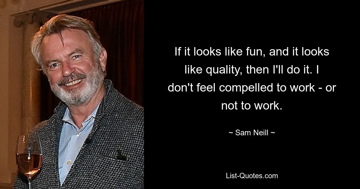 If it looks like fun, and it looks like quality, then I'll do it. I don't feel compelled to work - or not to work. — © Sam Neill