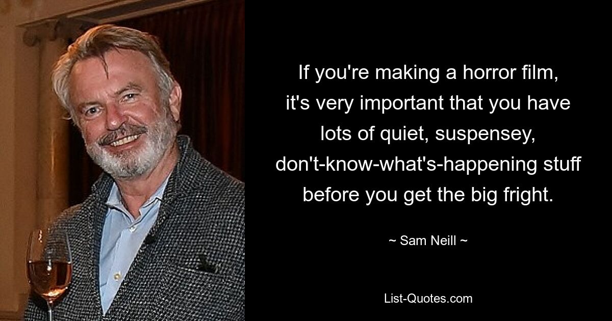 If you're making a horror film, it's very important that you have lots of quiet, suspensey, don't-know-what's-happening stuff before you get the big fright. — © Sam Neill