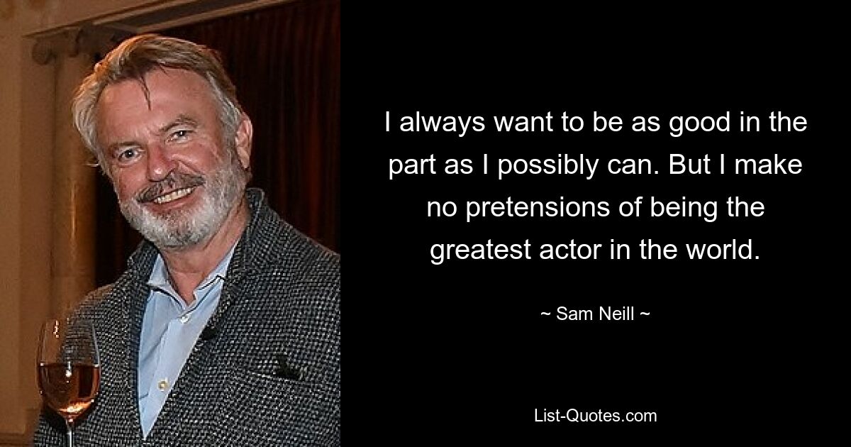 I always want to be as good in the part as I possibly can. But I make no pretensions of being the greatest actor in the world. — © Sam Neill