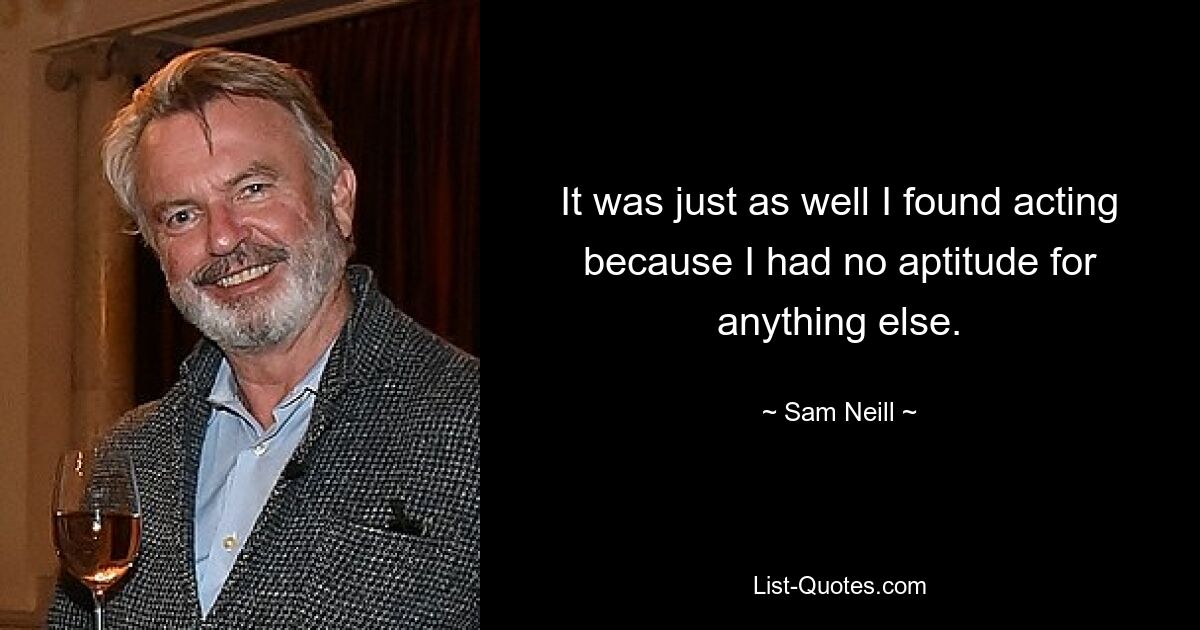 It was just as well I found acting because I had no aptitude for anything else. — © Sam Neill