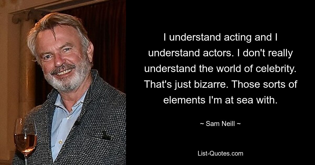 I understand acting and I understand actors. I don't really understand the world of celebrity. That's just bizarre. Those sorts of elements I'm at sea with. — © Sam Neill