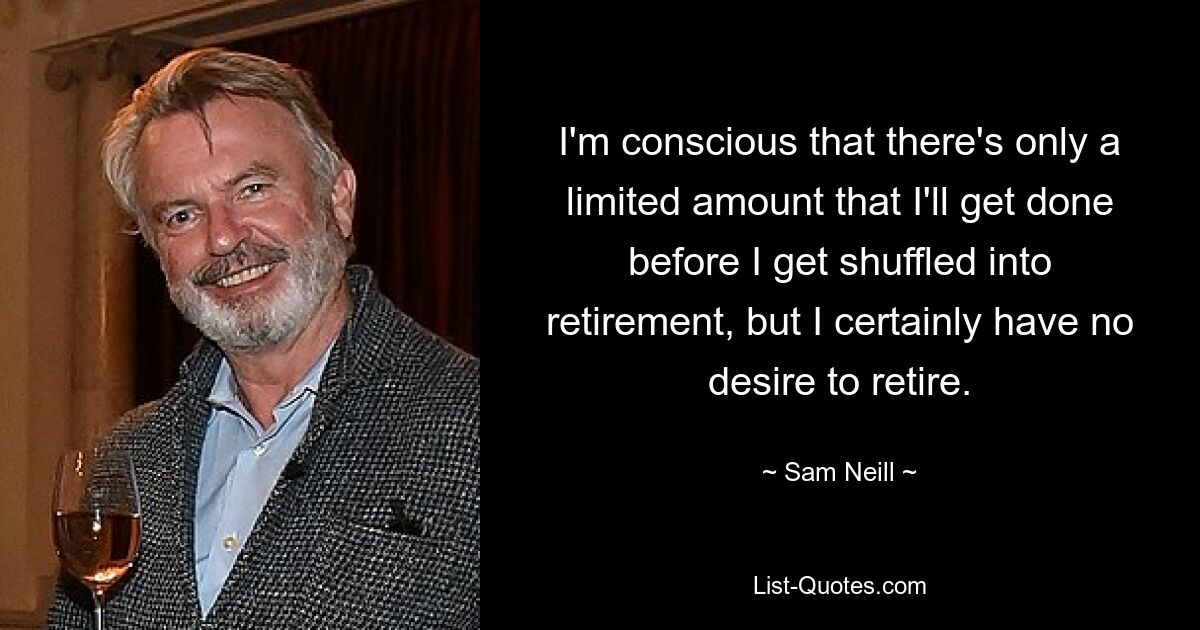 I'm conscious that there's only a limited amount that I'll get done before I get shuffled into retirement, but I certainly have no desire to retire. — © Sam Neill