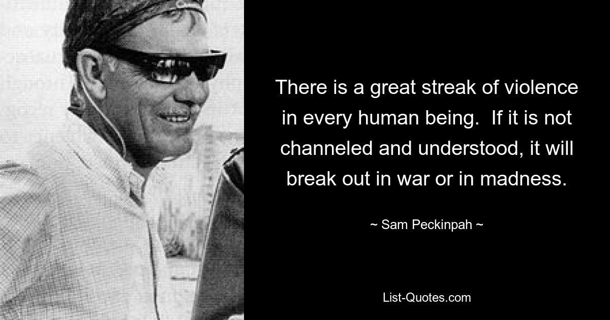 There is a great streak of violence in every human being.  If it is not channeled and understood, it will break out in war or in madness. — © Sam Peckinpah