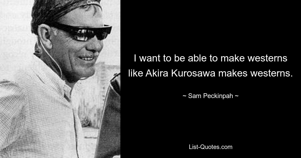 I want to be able to make westerns like Akira Kurosawa makes westerns. — © Sam Peckinpah