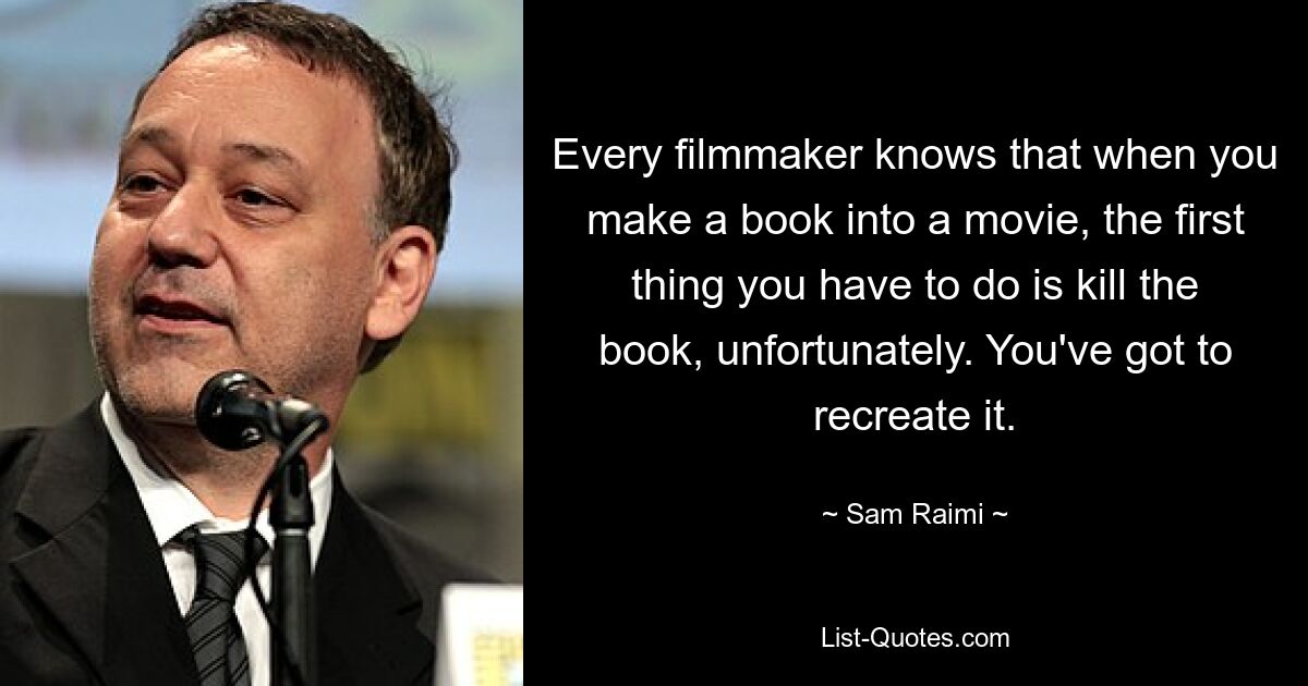 Every filmmaker knows that when you make a book into a movie, the first thing you have to do is kill the book, unfortunately. You've got to recreate it. — © Sam Raimi