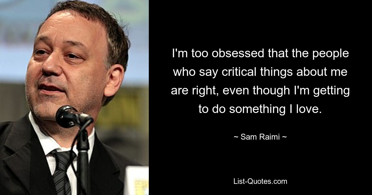 I'm too obsessed that the people who say critical things about me are right, even though I'm getting to do something I love. — © Sam Raimi