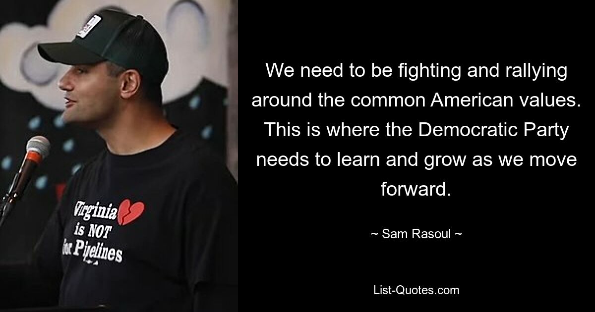 We need to be fighting and rallying around the common American values. This is where the Democratic Party needs to learn and grow as we move forward. — © Sam Rasoul