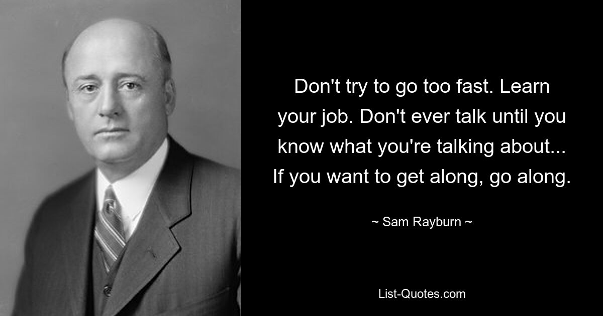 Don't try to go too fast. Learn your job. Don't ever talk until you know what you're talking about... If you want to get along, go along. — © Sam Rayburn