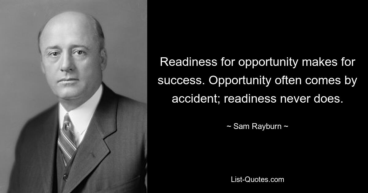 Readiness for opportunity makes for success. Opportunity often comes by accident; readiness never does. — © Sam Rayburn