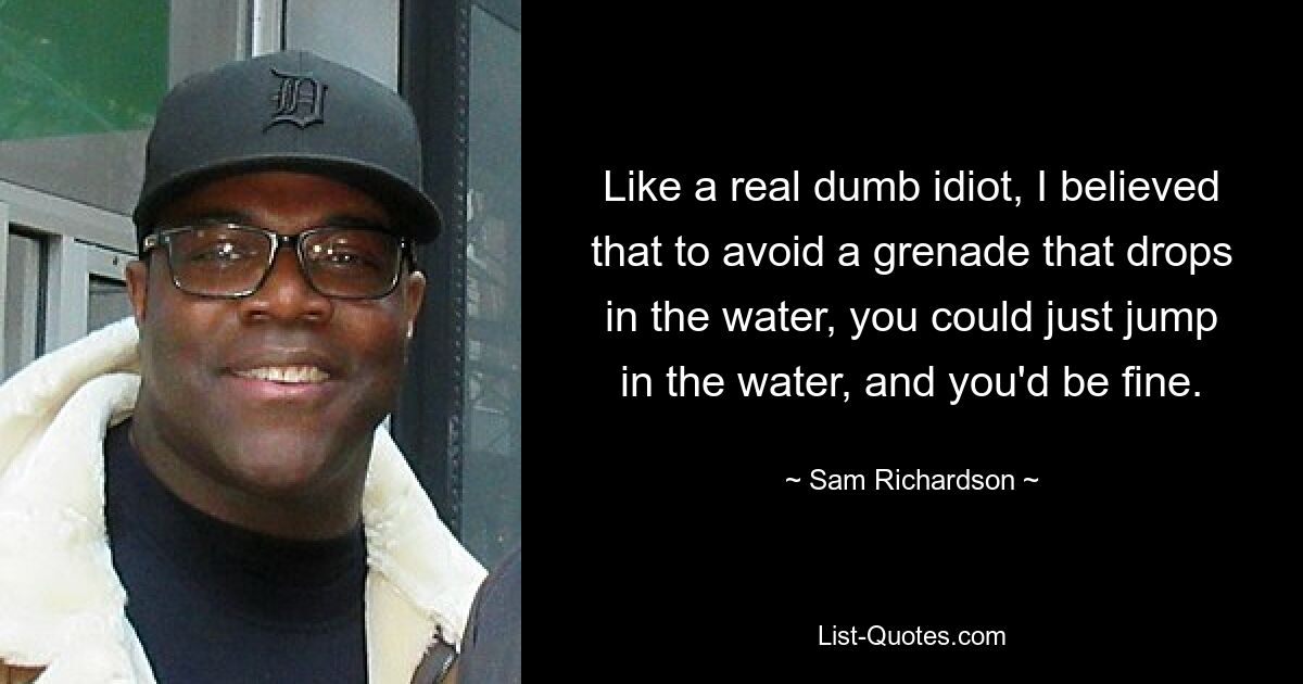 Like a real dumb idiot, I believed that to avoid a grenade that drops in the water, you could just jump in the water, and you'd be fine. — © Sam Richardson