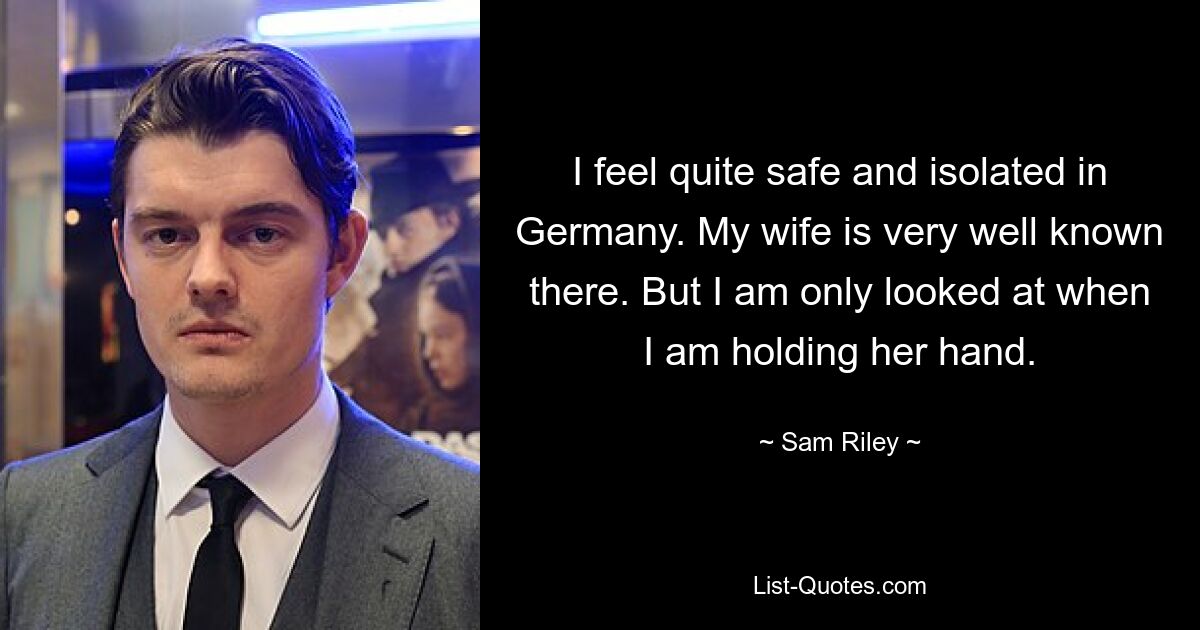 I feel quite safe and isolated in Germany. My wife is very well known there. But I am only looked at when I am holding her hand. — © Sam Riley