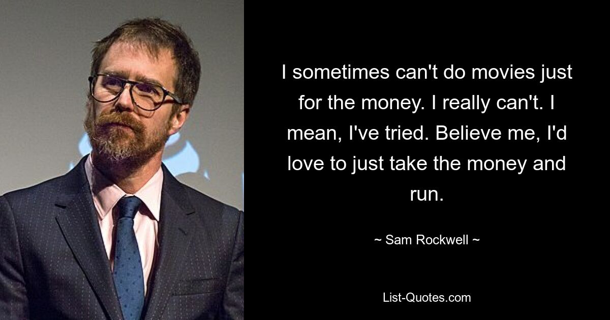 I sometimes can't do movies just for the money. I really can't. I mean, I've tried. Believe me, I'd love to just take the money and run. — © Sam Rockwell