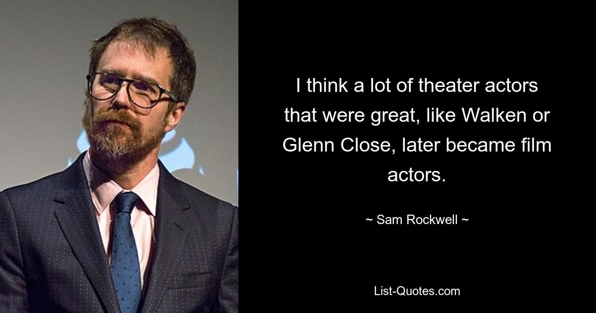 I think a lot of theater actors that were great, like Walken or Glenn Close, later became film actors. — © Sam Rockwell