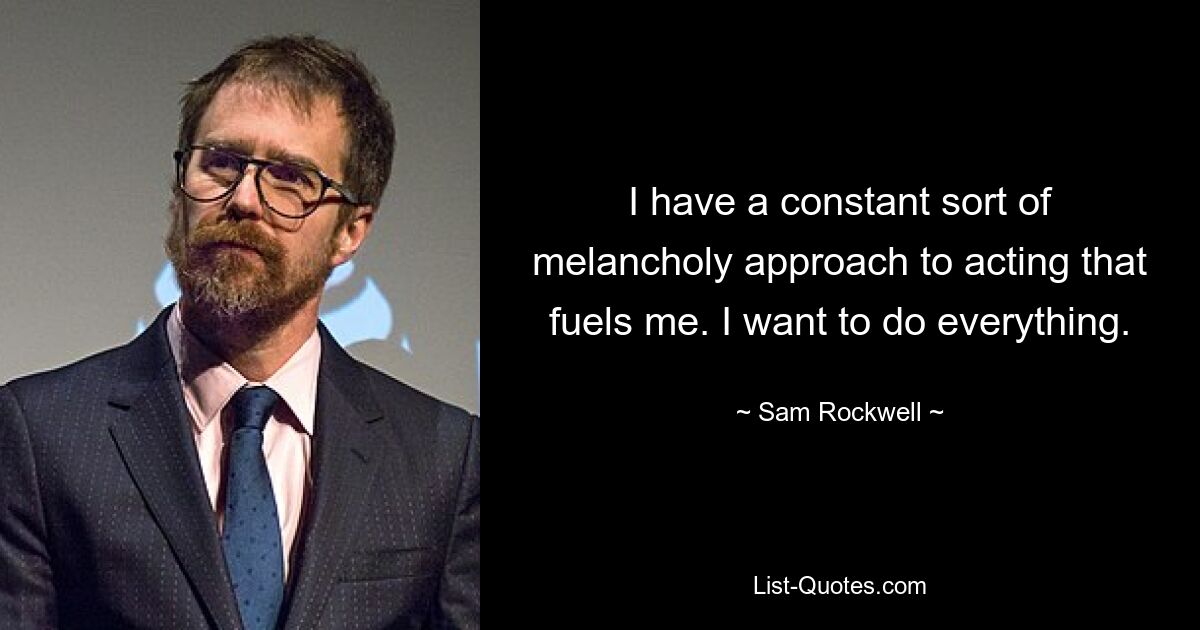 I have a constant sort of melancholy approach to acting that fuels me. I want to do everything. — © Sam Rockwell