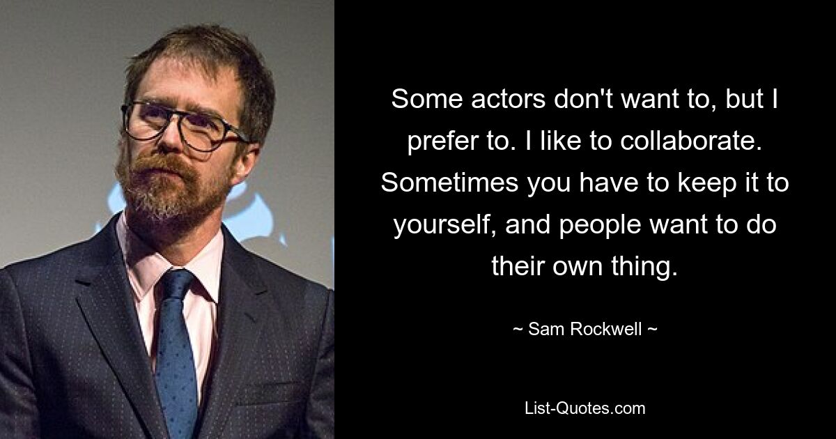 Some actors don't want to, but I prefer to. I like to collaborate. Sometimes you have to keep it to yourself, and people want to do their own thing. — © Sam Rockwell