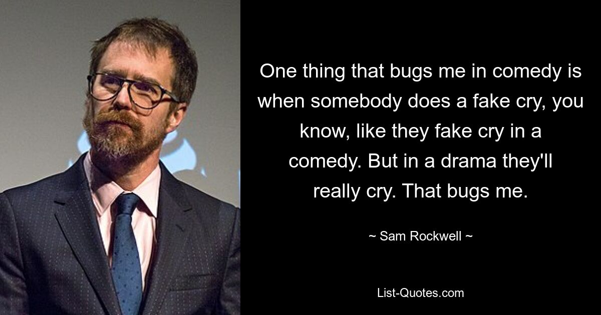 One thing that bugs me in comedy is when somebody does a fake cry, you know, like they fake cry in a comedy. But in a drama they'll really cry. That bugs me. — © Sam Rockwell