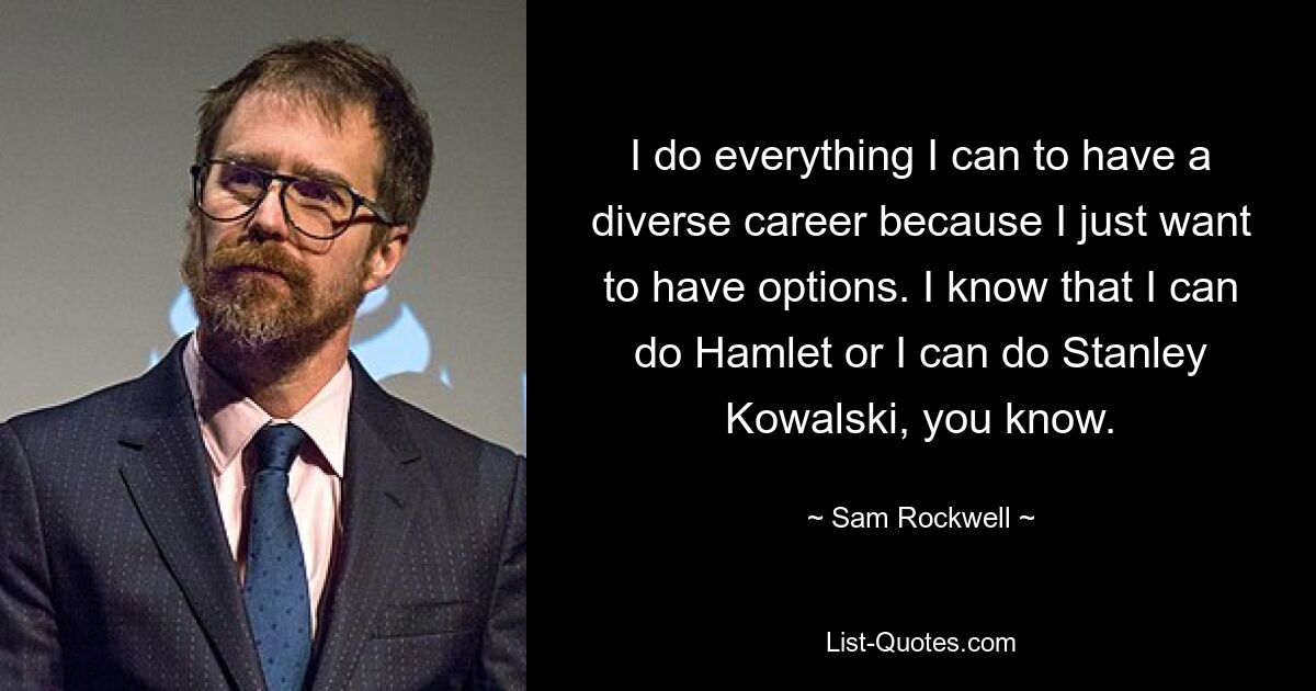 I do everything I can to have a diverse career because I just want to have options. I know that I can do Hamlet or I can do Stanley Kowalski, you know. — © Sam Rockwell