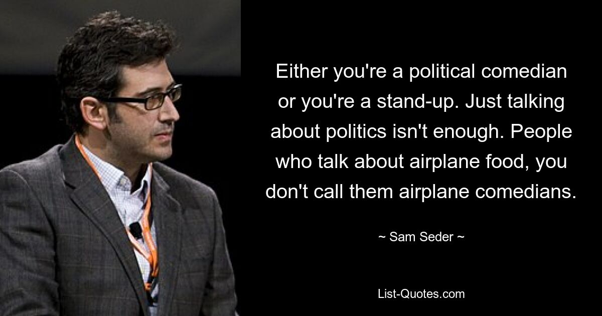 Either you're a political comedian or you're a stand-up. Just talking about politics isn't enough. People who talk about airplane food, you don't call them airplane comedians. — © Sam Seder