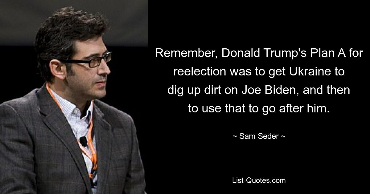 Remember, Donald Trump's Plan A for reelection was to get Ukraine to dig up dirt on Joe Biden, and then to use that to go after him. — © Sam Seder