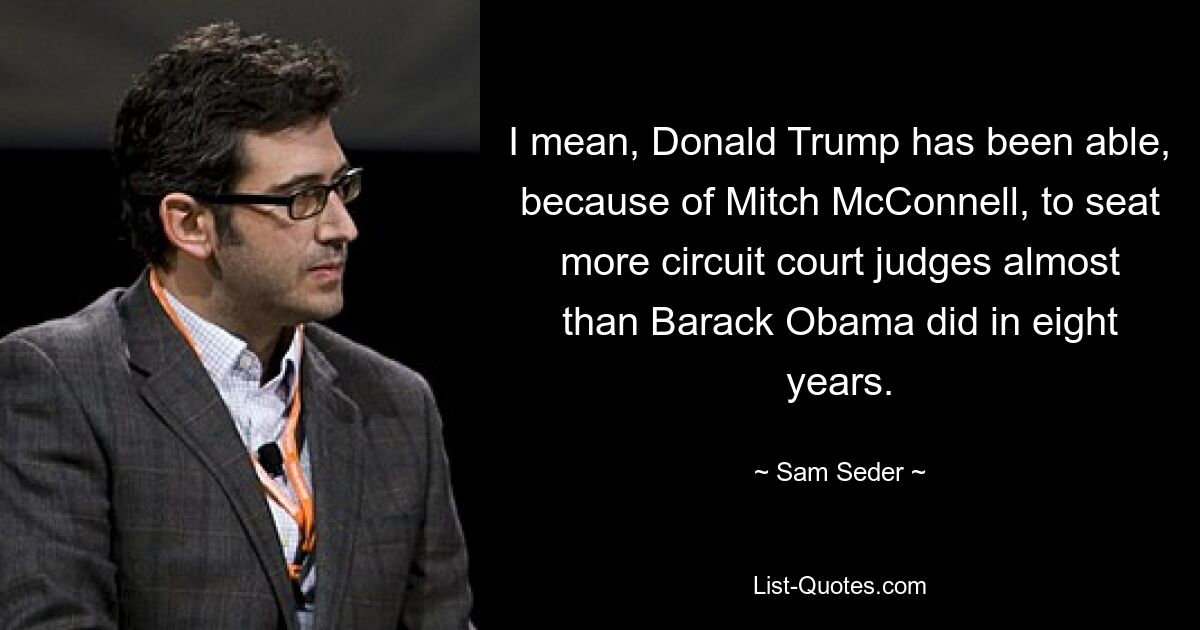 I mean, Donald Trump has been able, because of Mitch McConnell, to seat more circuit court judges almost than Barack Obama did in eight years. — © Sam Seder