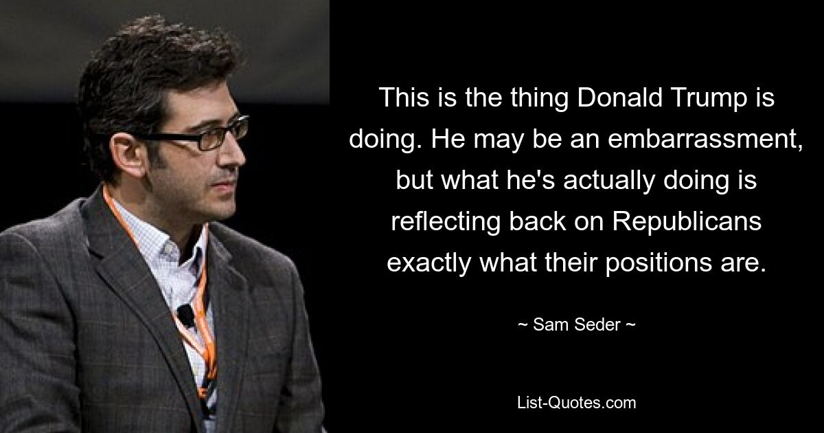 This is the thing Donald Trump is doing. He may be an embarrassment, but what he's actually doing is reflecting back on Republicans exactly what their positions are. — © Sam Seder