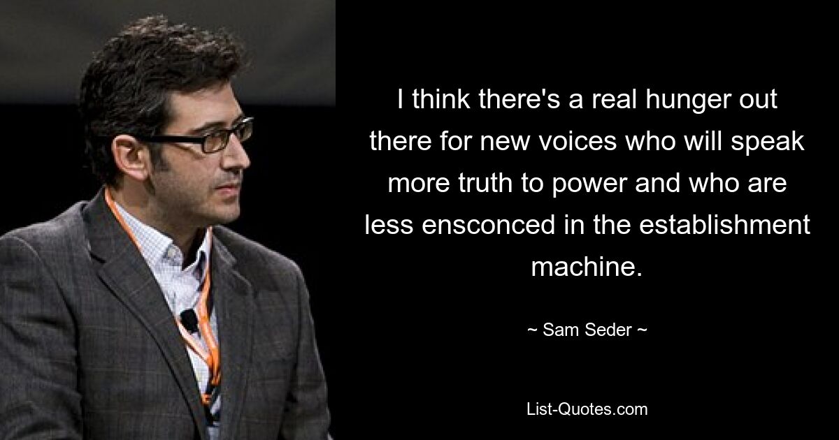 I think there's a real hunger out there for new voices who will speak more truth to power and who are less ensconced in the establishment machine. — © Sam Seder