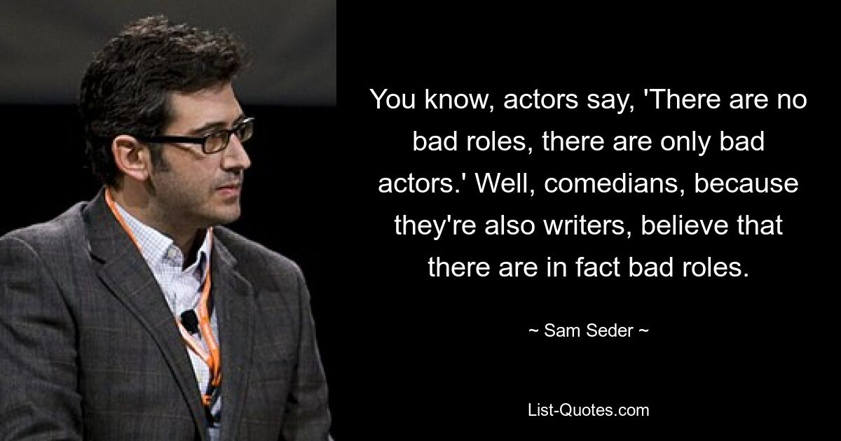 You know, actors say, 'There are no bad roles, there are only bad actors.' Well, comedians, because they're also writers, believe that there are in fact bad roles. — © Sam Seder