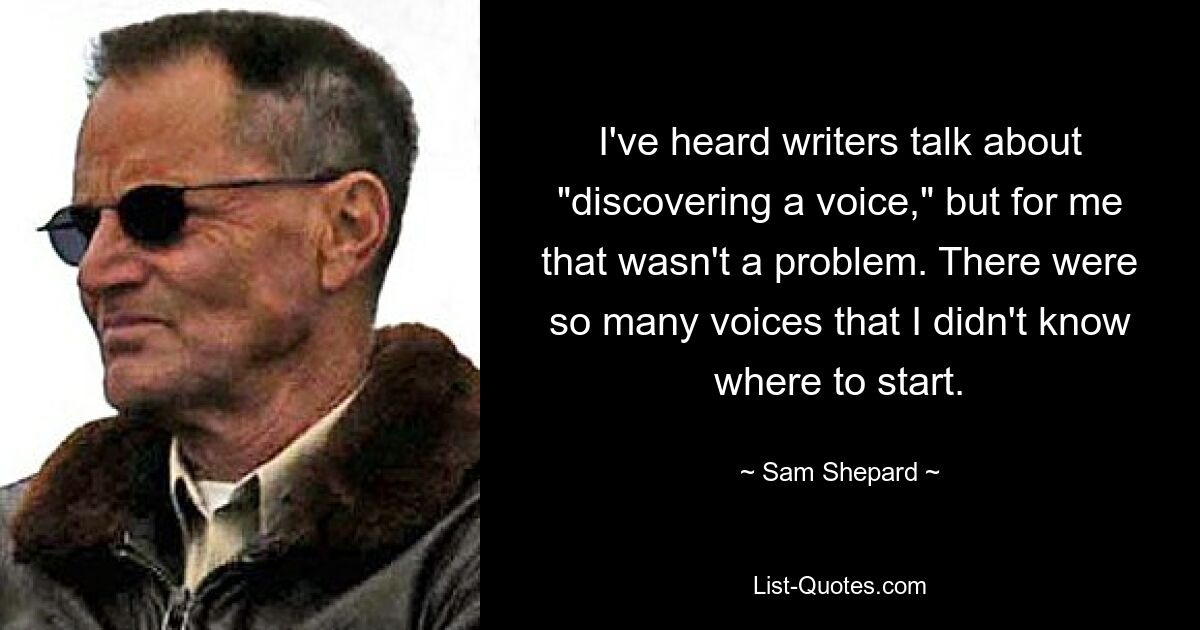 I've heard writers talk about "discovering a voice," but for me that wasn't a problem. There were so many voices that I didn't know where to start. — © Sam Shepard