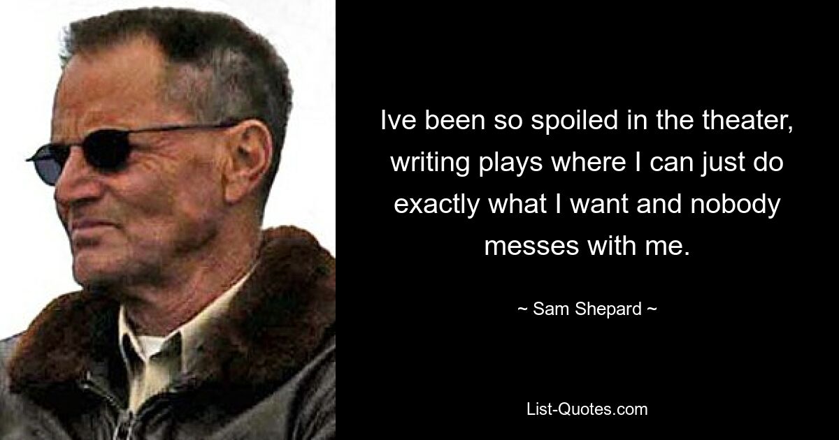 Ive been so spoiled in the theater, writing plays where I can just do exactly what I want and nobody messes with me. — © Sam Shepard