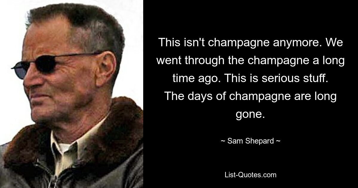 This isn't champagne anymore. We went through the champagne a long time ago. This is serious stuff. The days of champagne are long gone. — © Sam Shepard