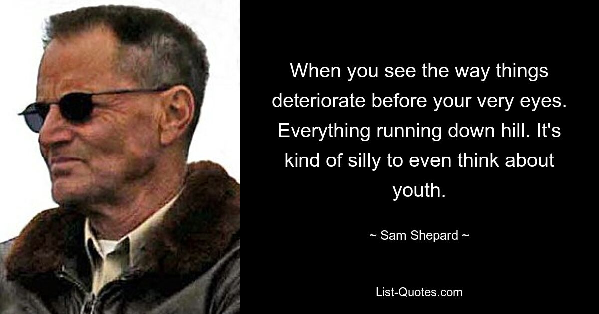 When you see the way things deteriorate before your very eyes. Everything running down hill. It's kind of silly to even think about youth. — © Sam Shepard