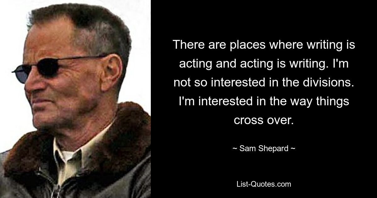 There are places where writing is acting and acting is writing. I'm not so interested in the divisions. I'm interested in the way things cross over. — © Sam Shepard