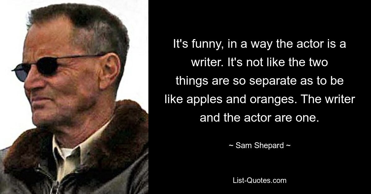 It's funny, in a way the actor is a writer. It's not like the two things are so separate as to be like apples and oranges. The writer and the actor are one. — © Sam Shepard