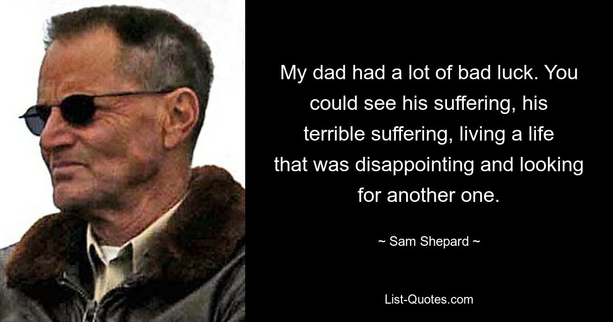 My dad had a lot of bad luck. You could see his suffering, his terrible suffering, living a life that was disappointing and looking for another one. — © Sam Shepard