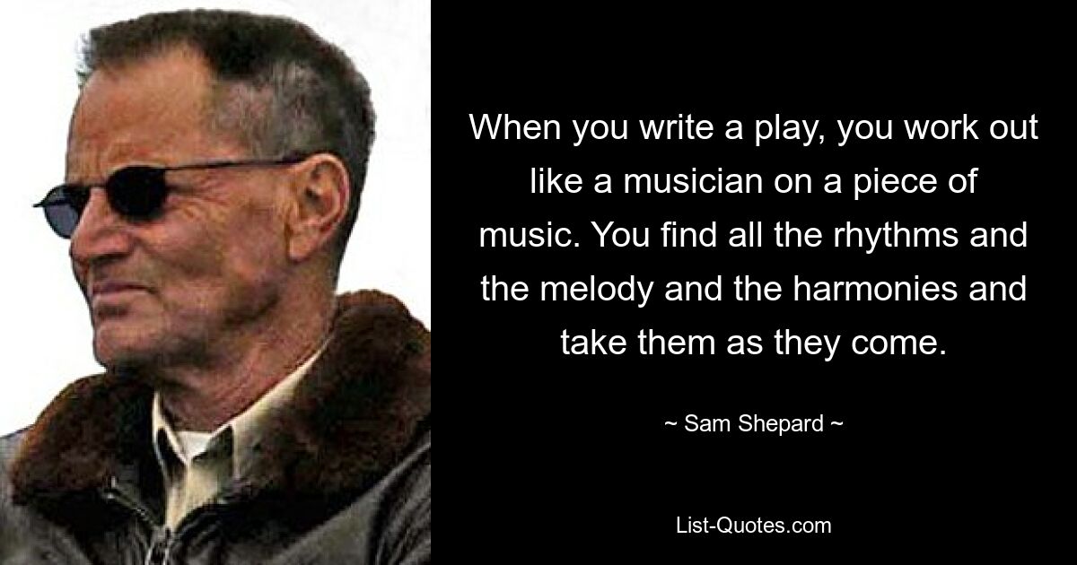 When you write a play, you work out like a musician on a piece of music. You find all the rhythms and the melody and the harmonies and take them as they come. — © Sam Shepard