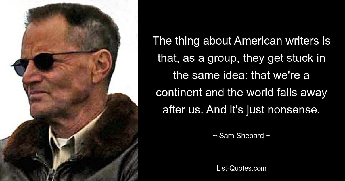 The thing about American writers is that, as a group, they get stuck in the same idea: that we're a continent and the world falls away after us. And it's just nonsense. — © Sam Shepard