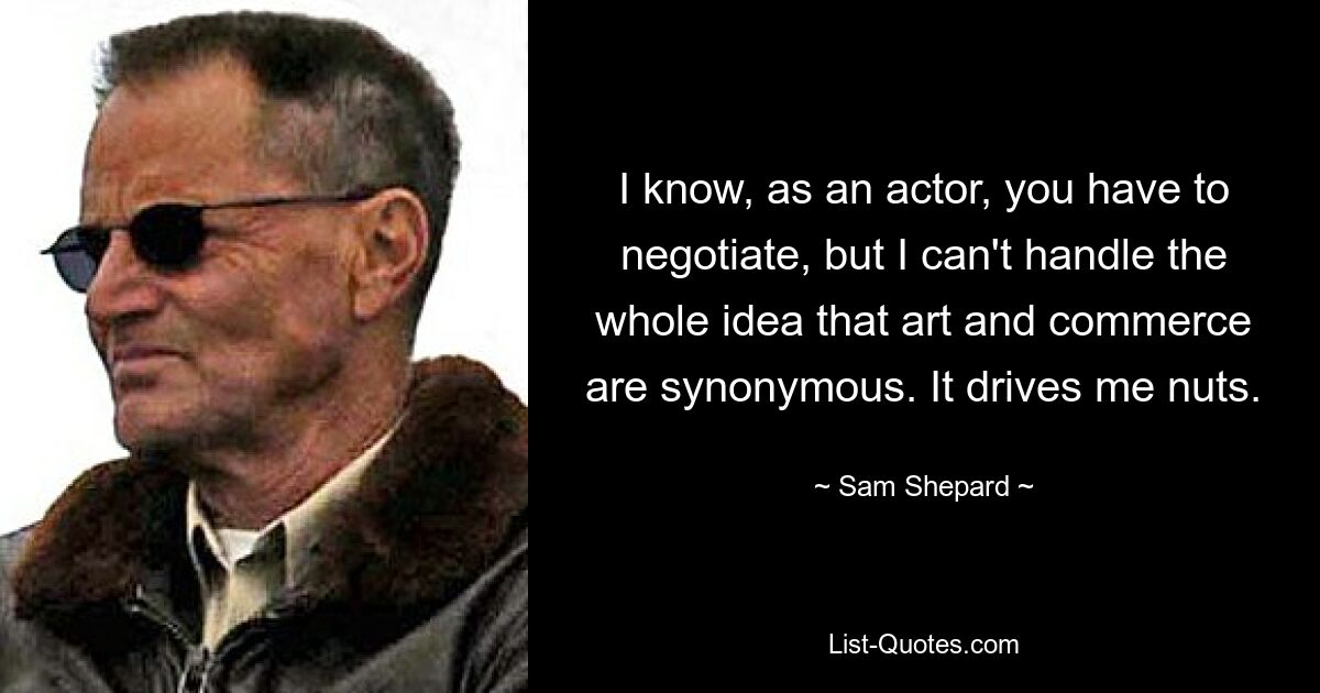 I know, as an actor, you have to negotiate, but I can't handle the whole idea that art and commerce are synonymous. It drives me nuts. — © Sam Shepard